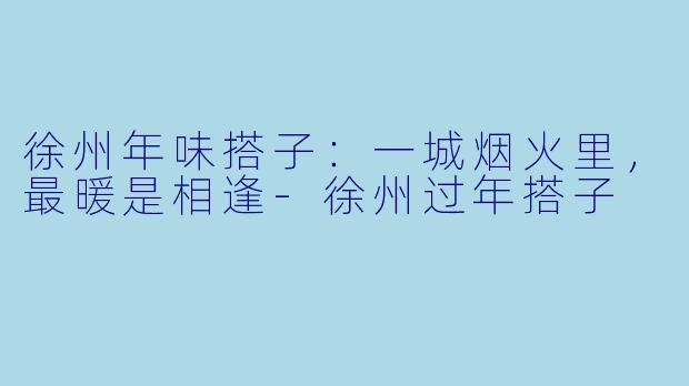 徐州年味搭子：一城烟火里，最暖是相逢-徐州过年搭子
