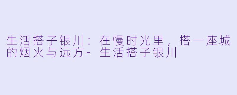 生活搭子银川：在慢时光里，搭一座城的烟火与远方-生活搭子银川