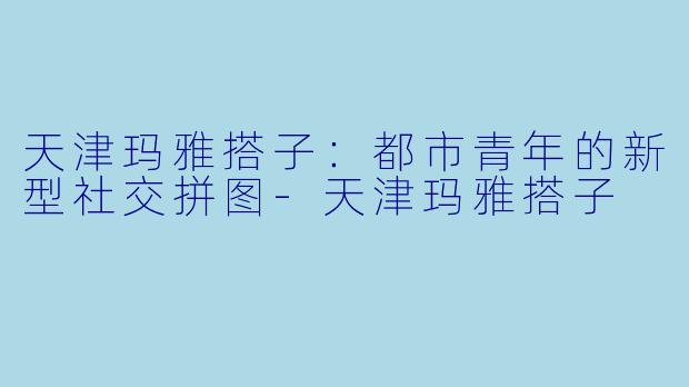 天津玛雅搭子：都市青年的新型社交拼图-天津玛雅搭子