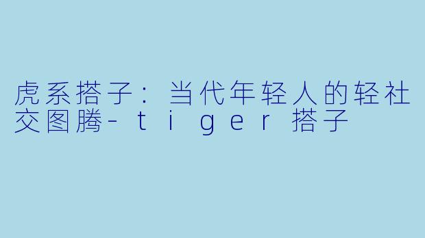 虎系搭子：当代年轻人的轻社交图腾-tiger搭子