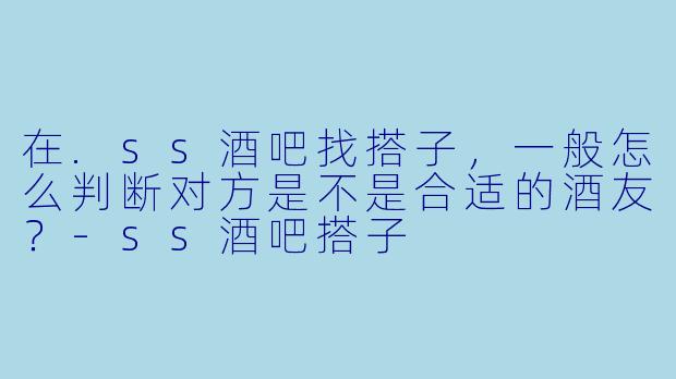 在.ss酒吧找搭子，一般怎么判断对方是不是合适的酒友？-ss酒吧搭子