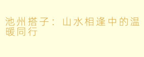池州搭子:山水相逢中的温暖同行