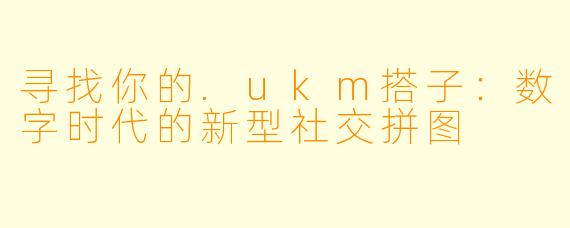 寻找你的.ukm搭子：数字时代的新型社交拼图