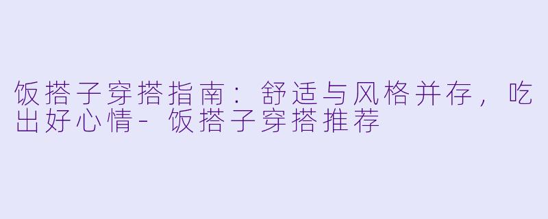 饭搭子穿搭指南：舒适与风格并存，吃出好心情-饭搭子穿搭推荐