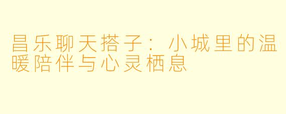 昌乐聊天搭子：小城里的温暖陪伴与心灵栖息