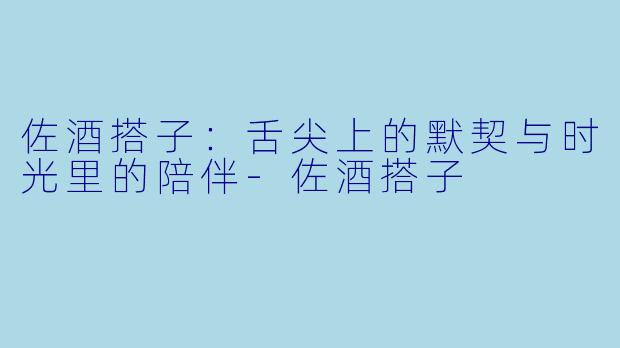 佐酒搭子：舌尖上的默契与时光里的陪伴-佐酒搭子