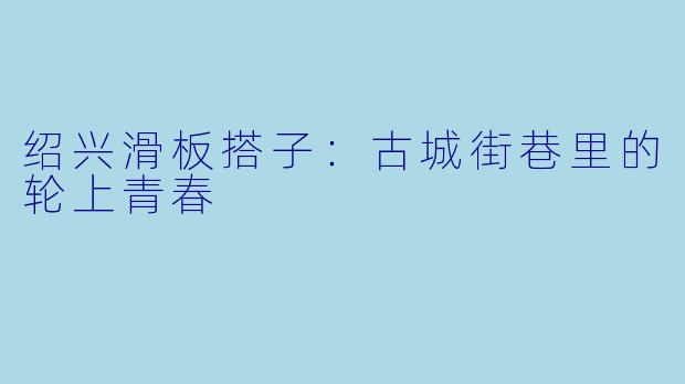 绍兴滑板搭子：古城街巷里的轮上青春