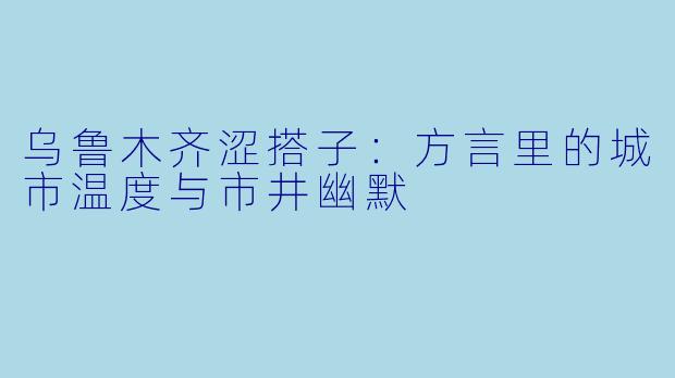 乌鲁木齐涩搭子：方言里的城市温度与市井幽默