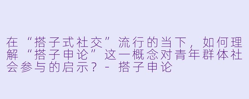 在“搭子式社交”流行的当下，如何理解“搭子申论”这一概念对青年群体社会参与的启示？-搭子申论