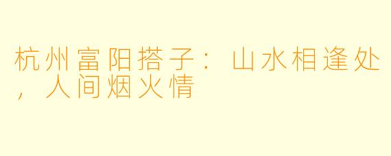 杭州富阳搭子：山水相逢处，人间烟火情