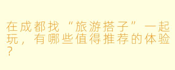 在成都找“旅游搭子”一起玩，有哪些值得推荐的体验？