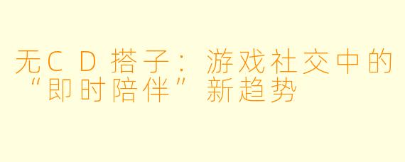 无CD搭子：游戏社交中的“即时陪伴”新趋势