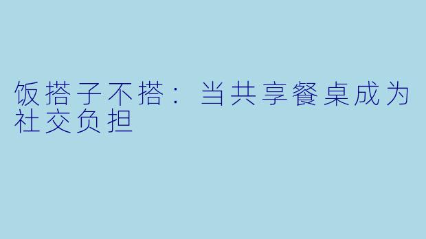饭搭子不搭：当共享餐桌成为社交负担