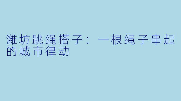 潍坊跳绳搭子：一根绳子串起的城市律动