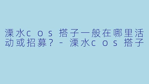 溧水cos搭子一般在哪里活动或招募？-溧水cos搭子