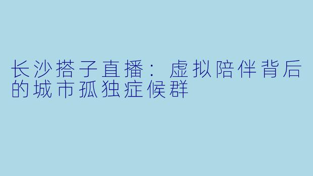 长沙搭子直播：虚拟陪伴背后的城市孤独症候群