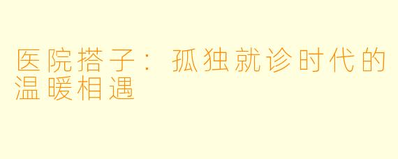 医院搭子：孤独就诊时代的温暖相遇