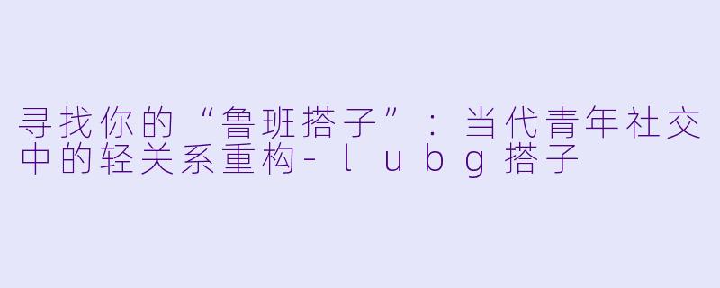 寻找你的“鲁班搭子”:当代青年社交中的轻关系重构-lubg搭子
