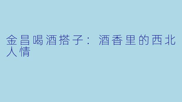 金昌喝酒搭子：酒香里的西北人情