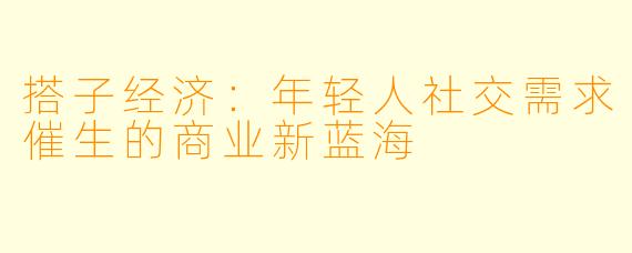 搭子经济：年轻人社交需求催生的商业新蓝海