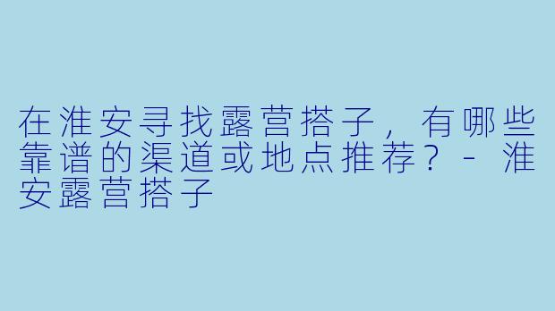 在淮安寻找露营搭子，有哪些靠谱的渠道或地点推荐？-淮安露营搭子