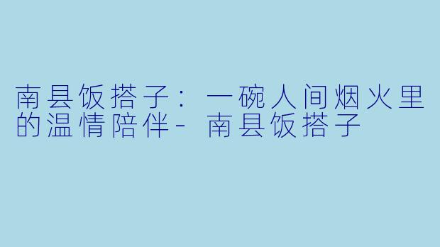 南县饭搭子:一碗人间烟火里的温情陪伴-南县饭搭子