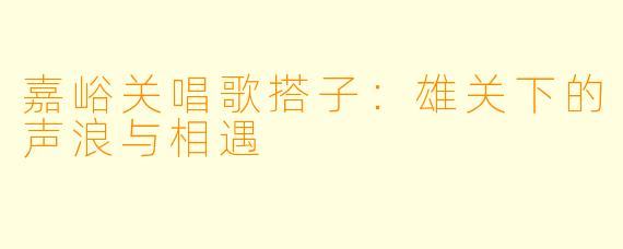 嘉峪关唱歌搭子：雄关下的声浪与相遇
