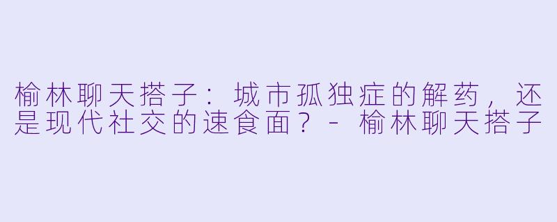 榆林聊天搭子：城市孤独症的解药，还是现代社交的速食面？-榆林聊天搭子