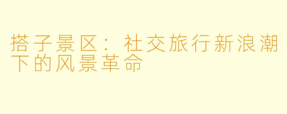 搭子景区：社交旅行新浪潮下的风景革命
