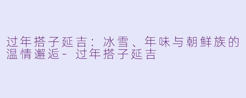 过年搭子延吉：冰雪、年味与朝鲜族的温情邂逅