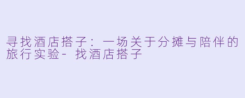 寻找酒店搭子：一场关于分摊与陪伴的旅行实验-找酒店搭子