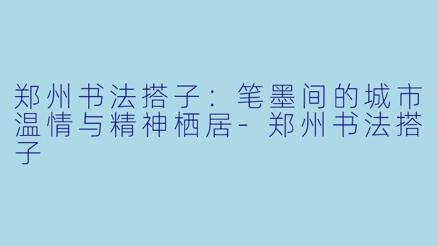 郑州书法搭子：笔墨间的城市温情与精神栖居-郑州书法搭子