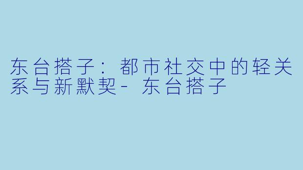 东台搭子：都市社交中的轻关系与新默契-东台搭子