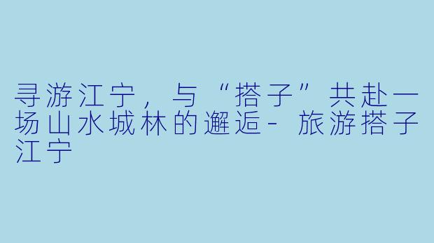 寻游江宁，与“搭子”共赴一场山水城林的邂逅-旅游搭子江宁