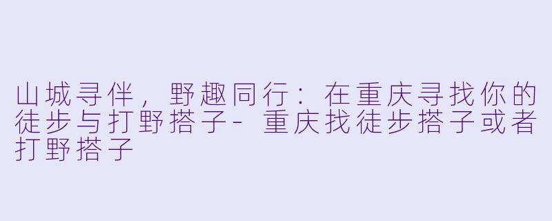 山城寻伴，野趣同行：在重庆寻找你的徒步与打野搭子-重庆找徒步搭子或者打野搭子