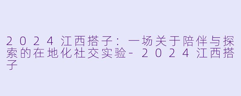 2024江西搭子：一场关于陪伴与探索的在地化社交实验-2024江西搭子