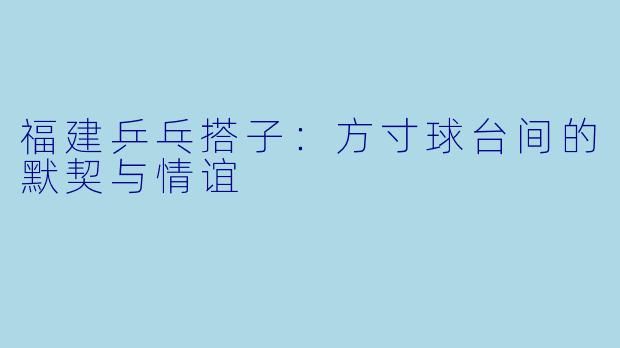 福建乒乓搭子：方寸球台间的默契与情谊