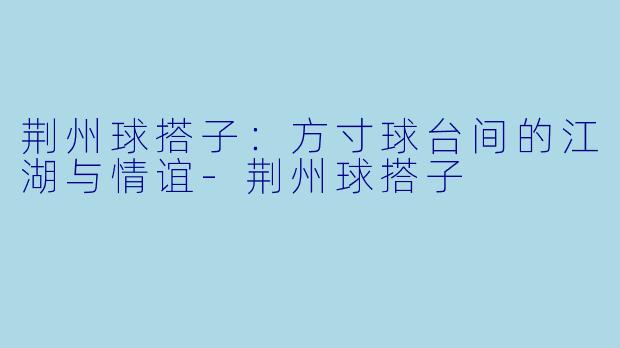 荆州球搭子：方寸球台间的江湖与情谊-荆州球搭子
