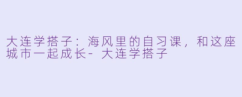 大连学搭子：海风里的自习课，和这座城市一起成长