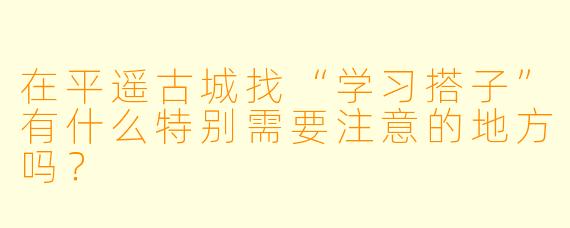在平遥古城找“学习搭子”有什么特别需要注意的地方吗？