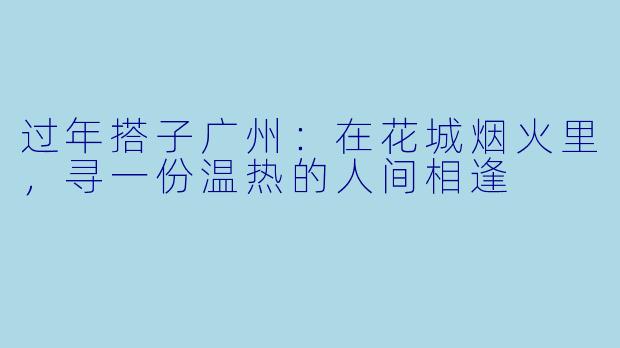 过年搭子广州：在花城烟火里，寻一份温热的人间相逢
