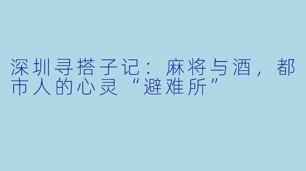 深圳寻搭子记：麻将与酒，都市人的心灵“避难所”