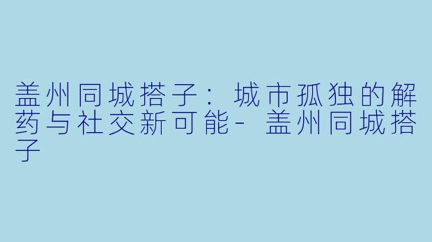 盖州同城搭子：城市孤独的解药与社交新可能-盖州同城搭子
