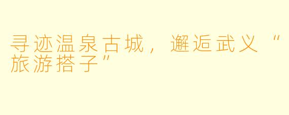 寻迹温泉古城，邂逅武义“旅游搭子”