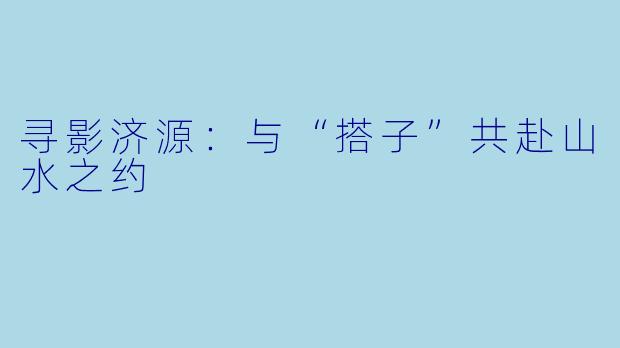寻影济源：与“搭子”共赴山水之约