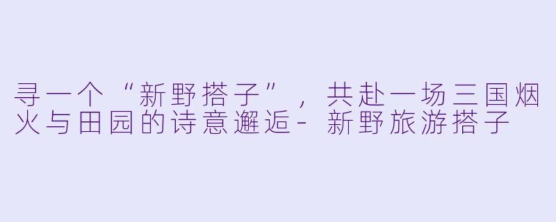 寻一个“新野搭子”，共赴一场三国烟火与田园的诗意邂逅-新野旅游搭子