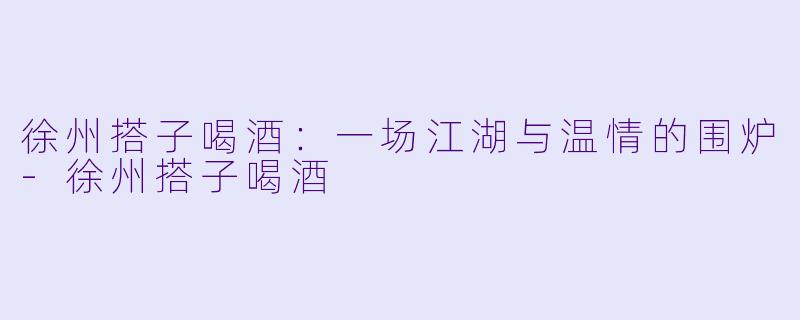 徐州搭子喝酒：一场江湖与温情的围炉-徐州搭子喝酒