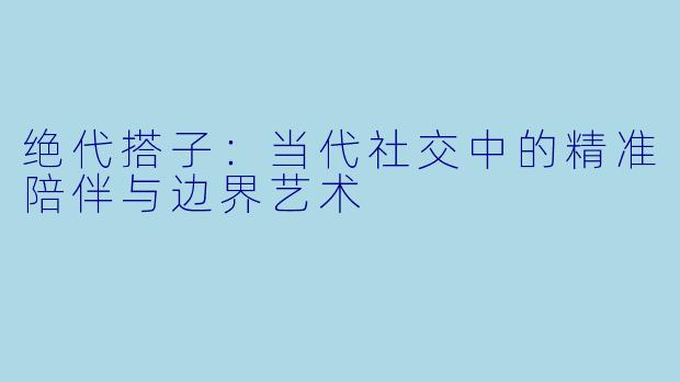 绝代搭子：当代社交中的精准陪伴与边界艺术