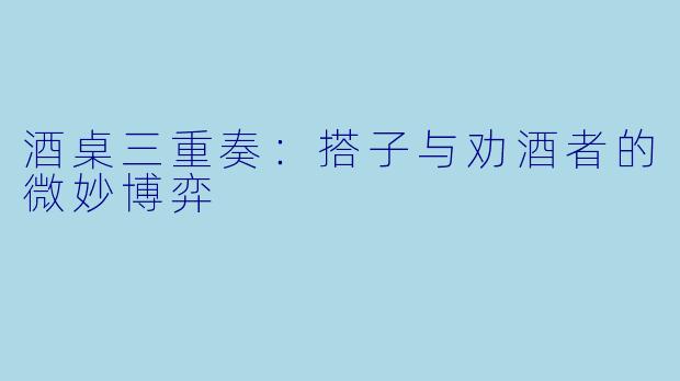 酒桌三重奏：搭子与劝酒者的微妙博弈