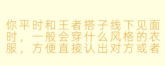 你平时和王者搭子线下见面时，一般会穿什么风格的衣服，方便直接认出对方或者配合游戏角色主题吗？